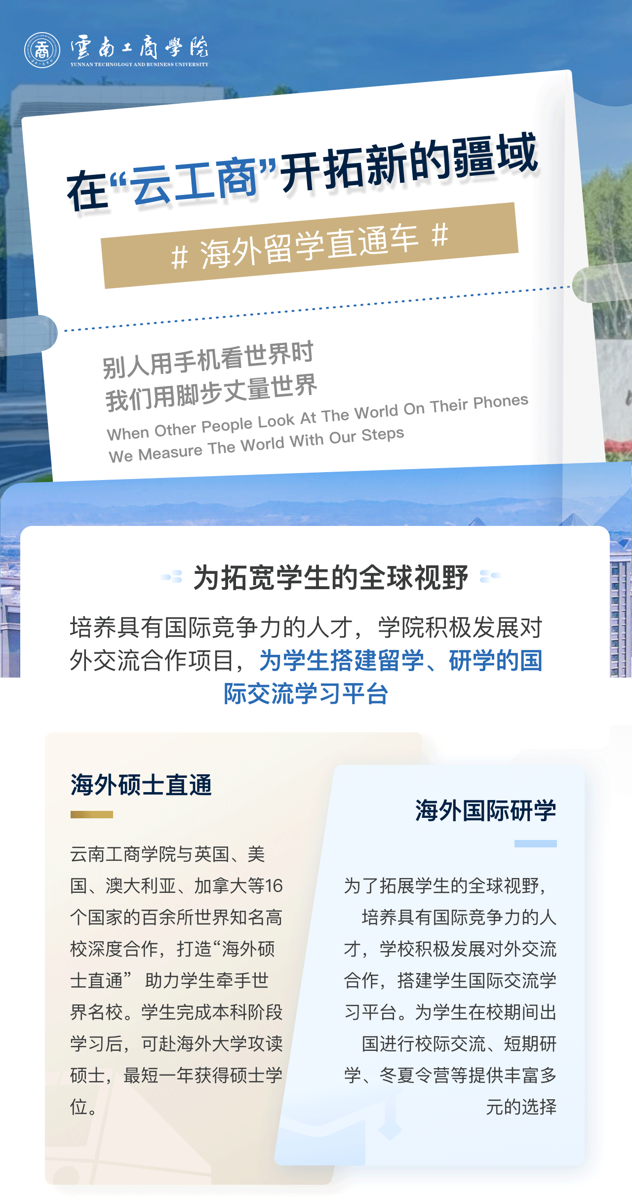 在“云工商”开拓新的疆域：为拓宽学生的全球视野。培养具有国际竞争力的人才，学院积极发展对外交流合作项目，为学生搭建留学、研学的国际交流学习平台。海外硕士直通：beat365在线唯一官网与英国、美国、澳大利亚、加拿大等16个国家的百余所世界知名高校深度合作，打造“海外硕士直通”  助力学生牵手世界名校。学生完成本科阶段学习后，可赴海外大学攻读硕士，最短一年获得硕士学位。海外国际研学：为了拓展学生的全球视野，培养具有国际竞争力的人才，学校积极发展对外交流合作，搭建学生国际交流学习平台。为学生在校期间出国进行校际交流、短期研学、冬夏令营等提供丰富多元的选择。